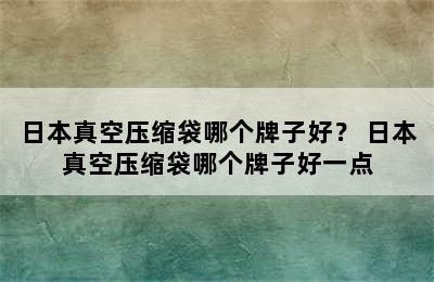 日本真空压缩袋哪个牌子好？ 日本真空压缩袋哪个牌子好一点